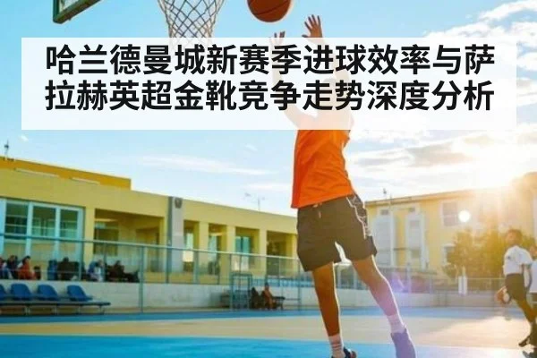 哈兰德曼城新赛季进球效率与萨拉赫英超金靴竞争走势深度分析