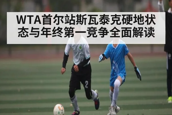 WTA首尔站斯瓦泰克硬地状态与年终第一竞争全面解读