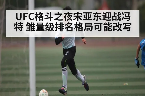 UFC格斗之夜宋亚东迎战冯特 雏量级排名格局可能改写